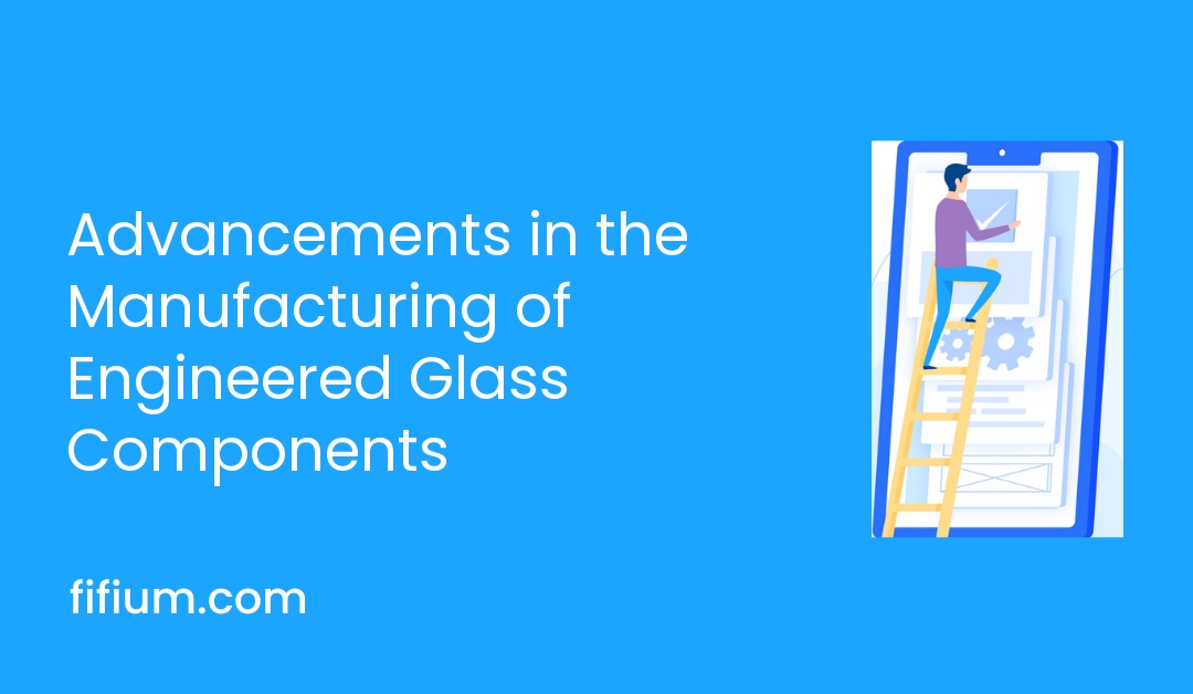 Advancements in the Manufacturing of Engineered Glass Components